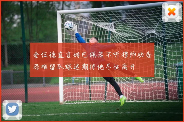 舍伍德直言姆巴佩若不听穆帅劝告恐难留队球迷期待他尽快离开