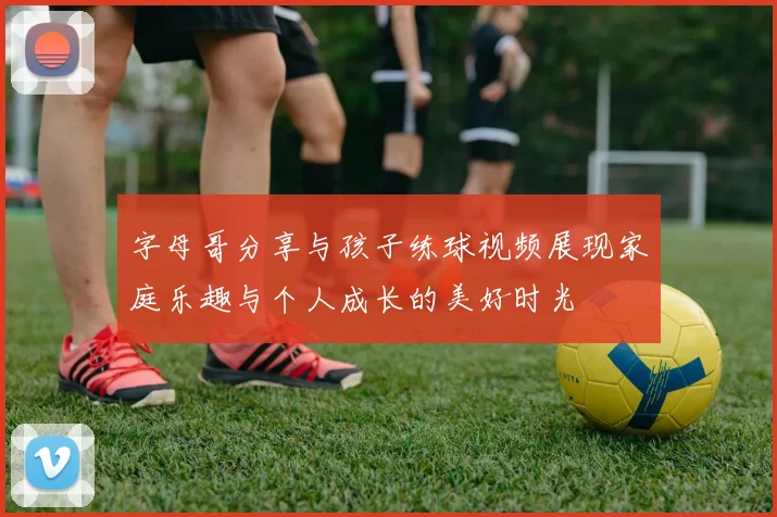 字母哥分享与孩子练球视频展现家庭乐趣与个人成长的美好时光