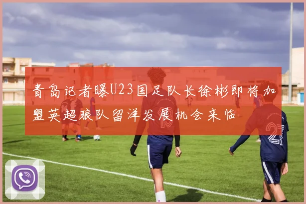 青岛记者曝U23国足队长徐彬即将加盟英超狼队留洋发展机会来临
