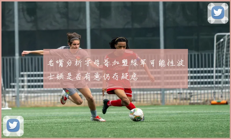 名嘴分析字母哥加盟绿军可能性波士顿是否有意仍存疑虑