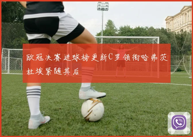 欧冠决赛进球榜更新C罗领衔哈弗茨杜埃紧随其后