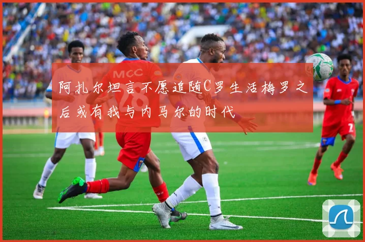 阿扎尔坦言不愿追随C罗生活梅罗之后或有我与内马尔的时代