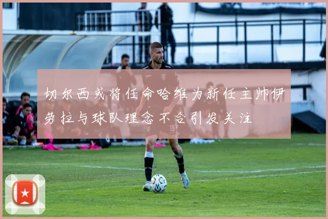 切尔西或将任命哈维为新任主帅伊劳拉与球队理念不合引发关注