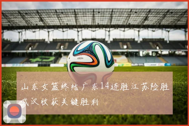 山东女篮终结广东14连胜江苏险胜武汉收获关键胜利