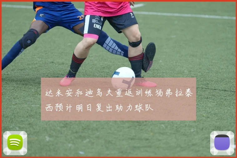 达米安和迪乌夫重返训练场弗拉泰西预计明日复出助力球队