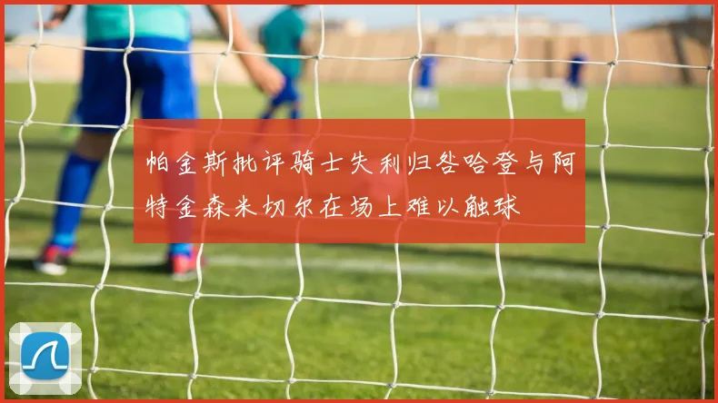 帕金斯批评骑士失利归咎哈登与阿特金森米切尔在场上难以触球