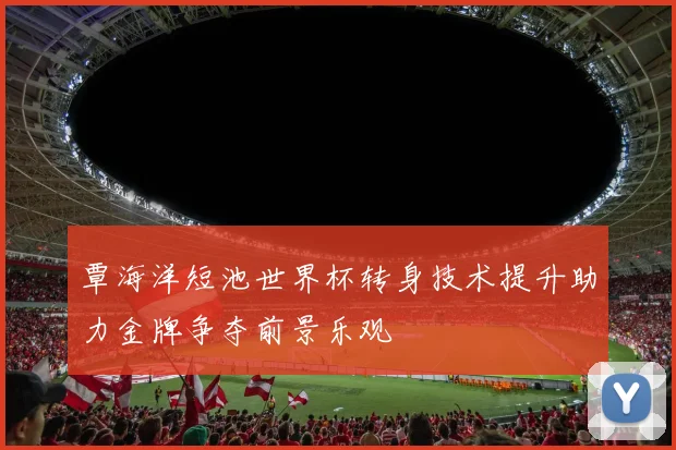 覃海洋短池世界杯转身技术提升助力金牌争夺前景乐观