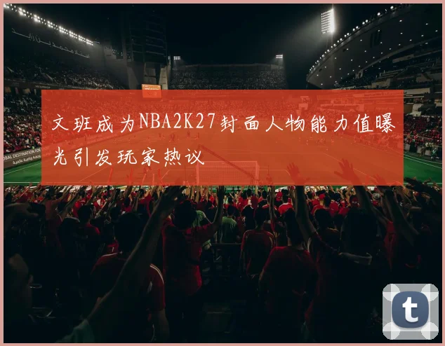 文班成为NBA2K27封面人物能力值曝光引发玩家热议
